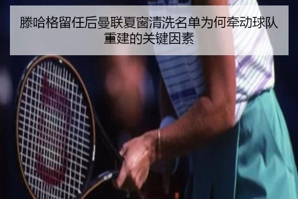 滕哈格留任后曼联夏窗清洗名单为何牵动球队重建的关键因素