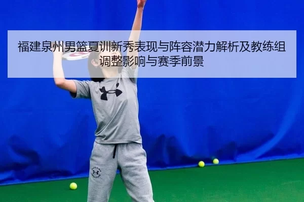 福建泉州男篮夏训新秀表现与阵容潜力解析及教练组调整影响与赛季前景