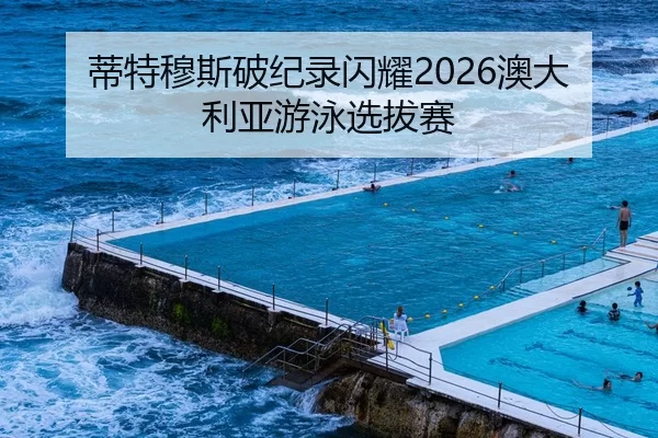 蒂特穆斯破纪录闪耀2026澳大利亚游泳选拔赛
